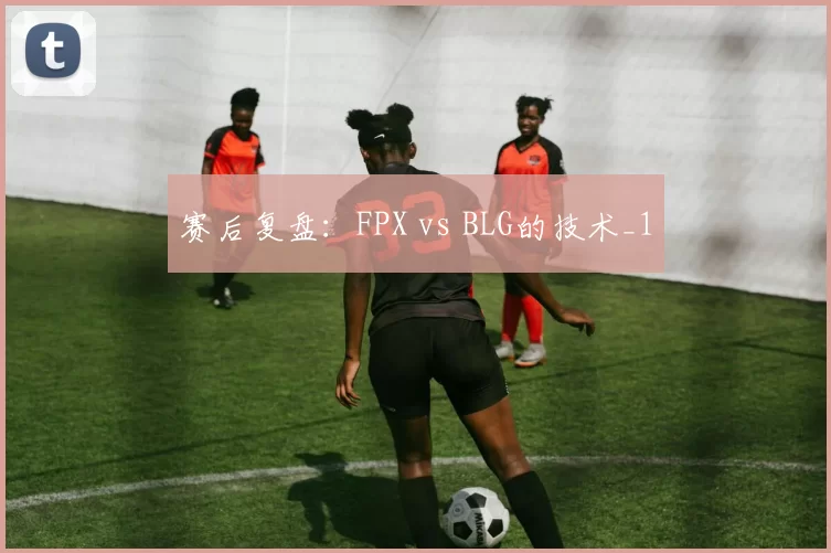 赛后复盘：FPX vs BLG的技术_1