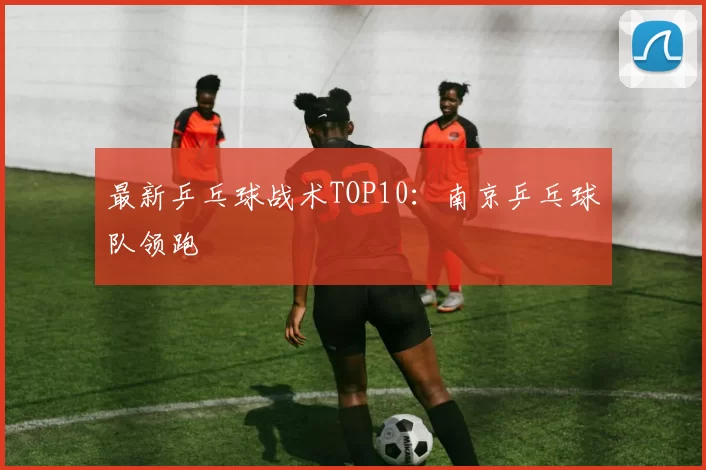 最新乒乓球战术TOP10：南京乒乓球队领跑