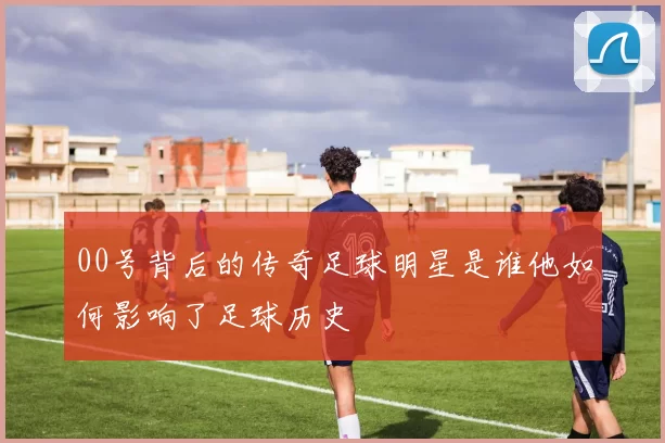 00号背后的传奇足球明星是谁他如何影响了足球历史