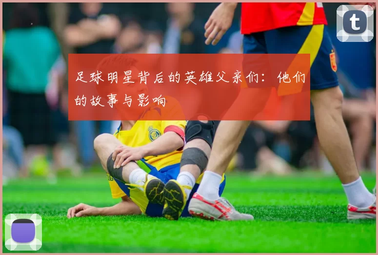 足球明星背后的英雄父亲们：他们的故事与影响