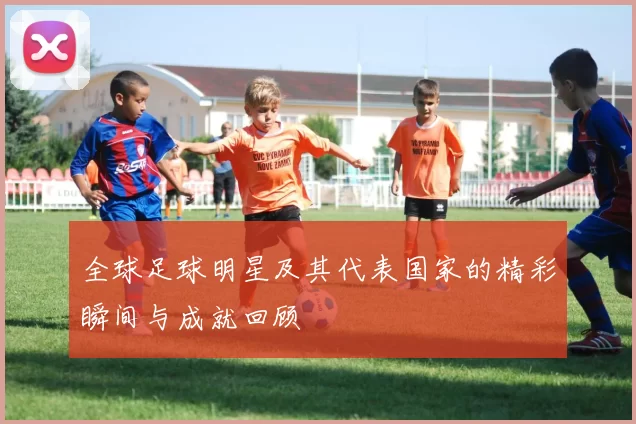 全球足球明星及其代表国家的精彩瞬间与成就回顾