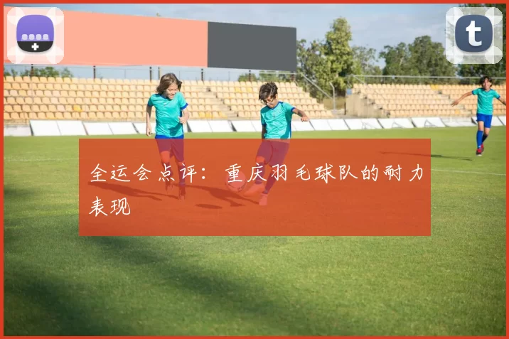 全运会点评：重庆羽毛球队的耐力表现