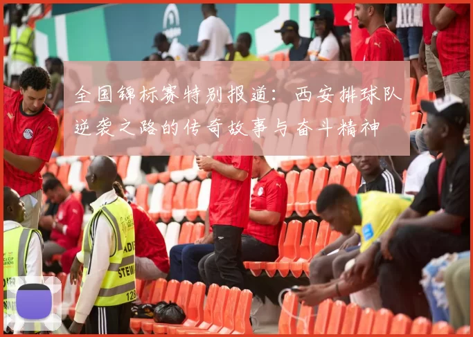 全国锦标赛特别报道：西安排球队逆袭之路的传奇故事与奋斗精神