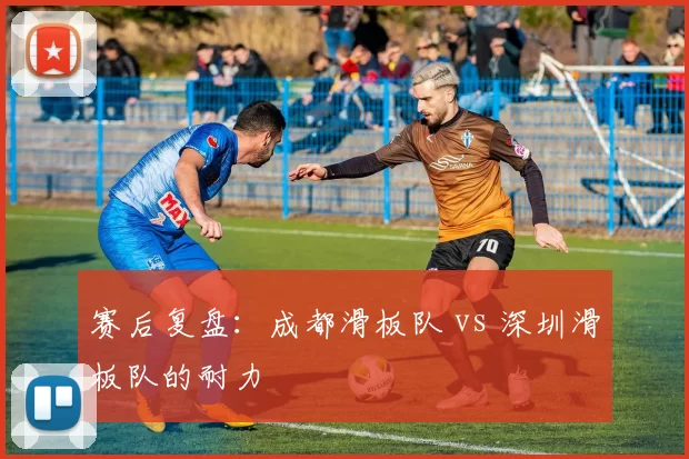 赛后复盘：成都滑板队 vs 深圳滑板队的耐力