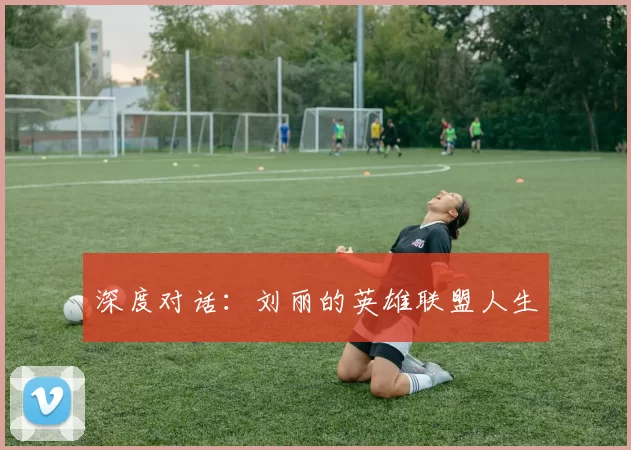 深度对话：刘丽的英雄联盟人生