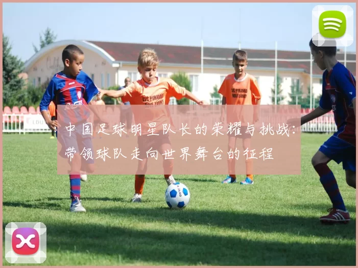 中国足球明星队长的荣耀与挑战：带领球队走向世界舞台的征程