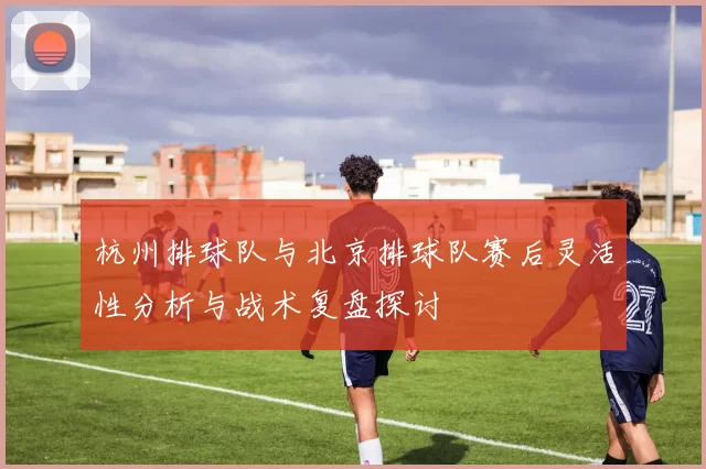 杭州排球队与北京排球队赛后灵活性分析与战术复盘探讨